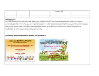 disposición. 
METODOLOGIA 
Esta guía de trabajo del área de ingles tiene como objetivo principal brindarte las herramientas para que aprendas 
contenidos de diferentes temas que son importantes para ti y están relacionados con tus intereses y entorno, al tiempo que 
practicas el idioma inglés como lengua extranjera por medio de un enfoque comunicativo donde integramos las 
habilidades de Listening, speaking, writing and reading. 
. 
Aprendizaje Basado en Problemas: Primera fase-Problémica: 
 