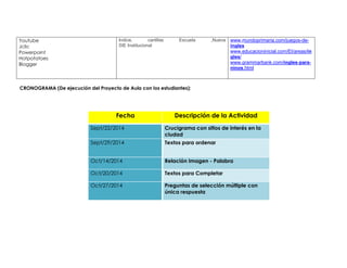 Youtube 
Jclic 
Powerpoint 
Hotpotatoes 
Blogger 
Indice, cartillas Escuela ,Nueva 
SIE Institucional 
www.mundoprimaria.com/juegos-de-ingles 
www.educacioninicial.com/EI/areas/in 
gles/ 
www.grammarbank.com/ingles-para-ninos. 
html 
CRONOGRAMA (De ejecución del Proyecto de Aula con los estudiantes): 
Fecha Descripción de la Actividad 
Sept/22/2014 Crucigrama con sitios de interés en la 
ciudad 
Sept/29/2014 Textos para ordenar 
Oct/14/2014 Relación Imagen - Palabra 
Oct/20/2014 Textos para Completar 
Oct/27/2014 Preguntas de selección múltiple con 
única respuesta 
