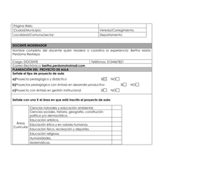 Página Web: 
Ciudad/Municipio: Vereda/Corregimiento: 
Localidad/Comuna/sector: Departamento: 
DOCENTE MODERADOR 
Nombre completo del docente quien Modera o coordina la experiencia: Bertha Maria 
Perdomo Restrepo 
Cargo: DOCENTE Teléfonos: 3154467821 
Correo Electrónico: bertha.perdomohotmail.com 
PLANEACIÓN DEL PROYECTO DE AULA 
Señale el tipo de proyecto de aula 
a)Proyecto pedagógico y didáctico SI NO 
b)Proyectos pedagógico con énfasis en desarrollo productivo SI NO 
c)Proyecto con énfasis en gestión institucional SI NO 
Señale con una X el área en que está inscrito el proyecto de aula: 
Áreas 
Curricular 
Ciencias naturales y educación ambiental. 
Ciencias sociales, historia, geografía, constitución 
política y/o democrática. 
Educación artística. 
Educación ética y en valores humanos. 
Educación física, recreación y deportes. 
Educación religiosa. 
Humanidades. 
Matemáticas. 
 