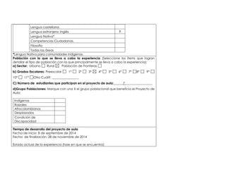 Lengua castellana. 
Lengua extranjera: Inglés X 
Lengua Nativa* 
Competencias Ciudadanas. 
Filosofía 
Todas las áreas 
*Lengua Nativa para comunidades indígenas. 
Población con la que se lleva a cabo la experiencia (Seleccione los ítems que logran 
detallar el tipo de población con la que principalmente se lleva a cabo la experiencia): 
a) Sector: Urbano Rural Población de Fronteras 
b) Grados Escolares: Preescolar 1° 2° 3° 4° 5° 6° 7° 8° 9° 
10° 11° Otro Cuál?: _________________ 
C) Número de estudiantes que participan en el proyecto de aula:______7 _________________ 
d)Grupo Poblaciones: Marque con una X el grupo poblacional que beneficia el Proyecto de 
Aula: 
Indígenas 
Raizales 
Afrocolombianos 
Desplazados 
Condición de 
Discapacidad 
,.,. 
Tiempo de desarrollo del proyecto de aula 
Fecha de inicio: 8 de septiembre de 2014 
Fecha de finalización: 28 de noviembre de 2014 
Estado actual de la experiencia (fase en que se encuentra): 
 