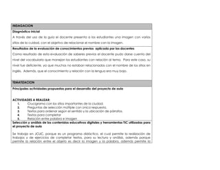 INDAGACION 
Diagnóstico inicial 
A través del uso de la guía el docente presenta a los estudiantes una imagen con varios 
sitios de la cuidad, con el objetivo de relacionar el nombre con la imagen. 
Resultados de la evaluación de conocimientos previos aplicada por los docentes 
Como resultado de esta evaluación de saberes previos el docente pudo darse cuenta del 
nivel del vocabulario que manejan los estudiantes con relación al tema. Para este caso, su 
nivel fue deficiente, ya que muchos no estaban relacionados con el nombre de los sitios en 
inglés. Además, que el conocimiento y relación con la lengua era muy bajo. 
TEMATIZACION 
Principales actividades propuestas para el desarrollo del proyecto de aula 
ACTIVIDADES A REALIZAR: 
1. Crucigrama con los sitios importantes de la ciudad. 
2. Preguntas de selección múltiple con única respuesta. 
3. Textos para ordenar según el sentido y la ubicación de párrafos. 
4. Textos para completar 
5. Relación entre palabra e imagen 
Selección y análisis de los contenidos educativos digitales y herramientas TIC utilizadas para 
el proyecto de aula 
Se trabaja en JCLIC, porque es un programa didáctico, el cual permite la realización de 
trabajos y de ejercicios de completar textos, para su lectura y análisis, además porque 
permite la relación entre el objeto es decir la imagen y la palabra, además permite la 
 
