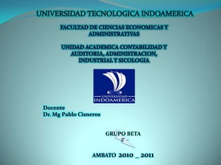 UNIVERSIDAD TECNOLOGICA INDOAMERICA FACULTAD DE CIENCIAS ECONOMICAS Y ADMINISTRATIVAS UNIDAD ACADEMICA CONTABILIDAD Y AUDITORIA, ADMINISTRACION,  INDUSTRIAL Y SICOLOGIA Docente Dr. Mg Pablo Cisneros B GRUPO BETA AMBATO  2010 _ 2011 