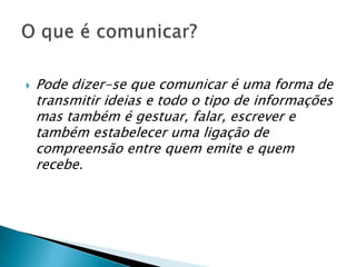 Pode dizer-se que comunicar é uma forma de transmitir ideias e todo o tipo de informações mas também é gestuar, falar, escrever e também estabelecer uma ligação de compreensão entre quem emite e quem recebe.O que é comunicar?