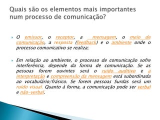O emissor, o receptor, a  mensagem, o meio de comunicação, a resposta (feedback) e o ambiente onde o processo comunicativo se realiza;Em relação ao ambiente, o processo de comunicação sofre interferência, depende da forma de comunicação. Se as pessoas forem ouvintes será o ruído auditivoe a interpretação e compreensão da mensagem está subordinada ao vocabulário/frásico. Se forem pessoas Surdas será um ruído visual. Quanto à forma, a comunicação pode ser verbal e não-verbal.Quais são os elementos mais importantes num processo de comunicação?