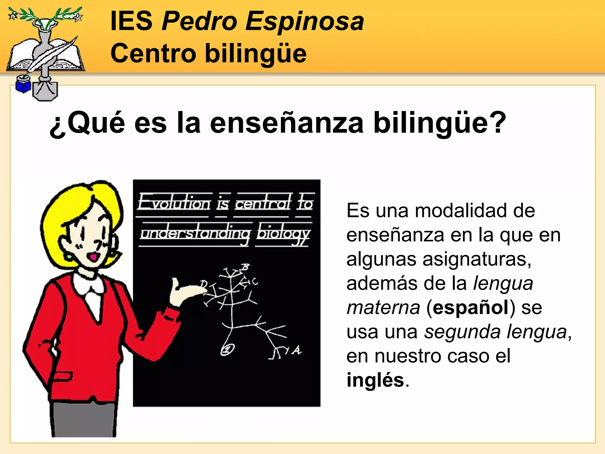 Es una modalidad de enseñanza en la que en algunas asignaturas, además de la  lengua materna  ( español ) se usa una  segunda lengua , en nuestro caso el  inglés . ¿Qué es la enseñanza bilingüe? IES  Pedro Espinosa Centro bilingüe 