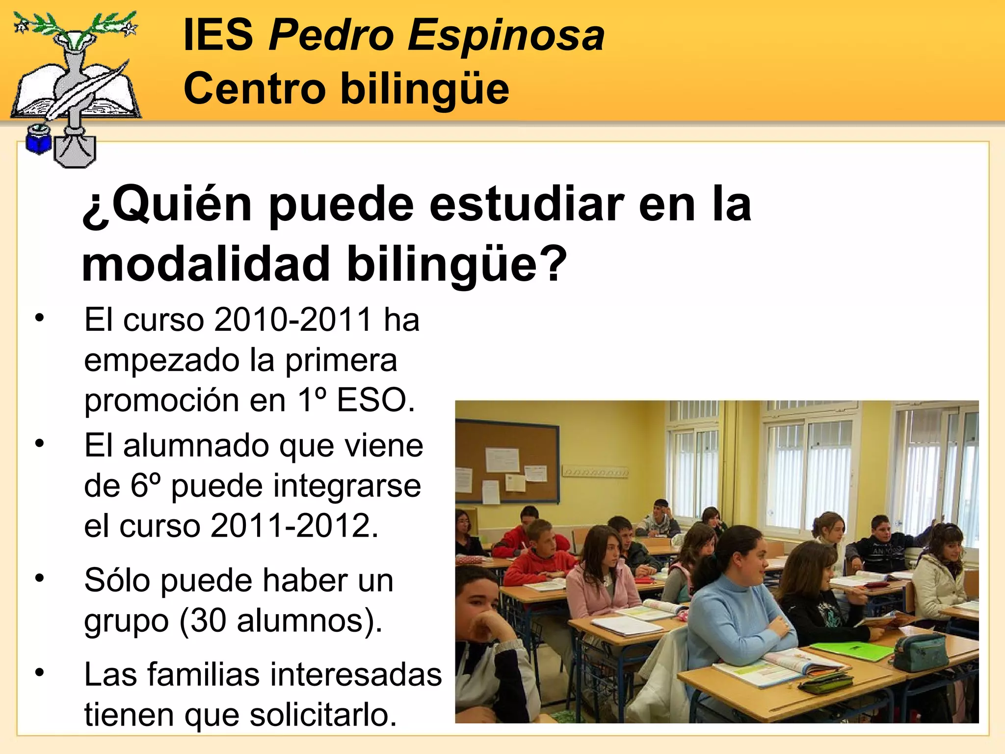 El curso 2010-2011 ha empezado la primera promoción en 1º ESO. ¿Quién puede estudiar en la modalidad bilingüe? IES  Pedro Espinosa Centro bilingüe Sólo puede haber un grupo (30 alumnos). Las familias interesadas tienen que solicitarlo. El alumnado que viene de 6º puede integrarse el curso 2011-2012. 