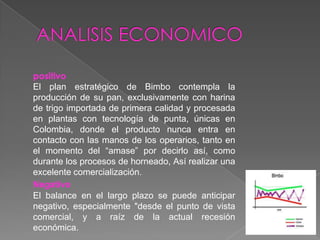 ANALISIS ECONOMICOpositivoEl plan estratégico de Bimbo contempla la producción de su pan, exclusivamente con harina de trigo importada de primera calidad y procesada en plantas con tecnología de punta, únicas en Colombia, donde el producto nunca entra en contacto con las manos de los operarios, tanto en el momento del “amase” por decirlo así, como durante los procesos de horneado, Así realizar una excelente comercialización.NegativoEl balance en el largo plazo se puede anticipar negativo, especialmente "desde el punto de vista comercial, y a raíz de la actual recesión económica.