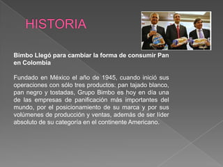 HISTORIABimbo Llegó para cambiar la forma de consumir Pan en Colombia Fundado en México el año de 1945, cuando inició sus operaciones con sólo tres productos: pan tajado blanco, pan negro y tostadas, Grupo Bimbo es hoy en día una de las empresas de panificación más importantes del mundo, por el posicionamiento de su marca y por sus volúmenes de producción y ventas, además de ser líder absoluto de su categoría en el continente Americano.