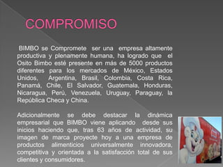 COMPROMISO BIMBO se Compromete  ser una  empresa altamente productiva y plenamente humana, ha logrado que  el Osito Bimbo esté presente en más de 5000 productos diferentes para los mercados de México, Estados Unidos,  Argentina, Brasil, Colombia, Costa Rica, Panamá, Chile, El Salvador, Guatemala, Honduras, Nicaragua, Perú, Venezuela, Uruguay, Paraguay, la República Checa y China.Adicionalmente se debe destacar la dinámica empresarial que BIMBO viene aplicando  desde sus inicios haciendo que, tras 63 años de actividad, su imagen de marca proyecte hoy a una empresa de productos alimenticios universalmente innovadora, competitiva y orientada a la satisfacción total de sus clientes y consumidores.