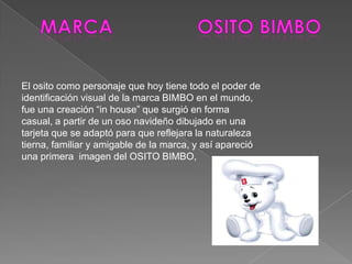Marca			osito bimboEl osito como personaje que hoy tiene todo el poder de identificación visual de la marca BIMBO en el mundo, fue una creación “in house” que surgió en forma casual, a partir de un oso navideño dibujado en una tarjeta que se adaptó para que reflejara la naturaleza tierna, familiar y amigable de la marca, y así apareció una primera  imagen del OSITO BIMBO,