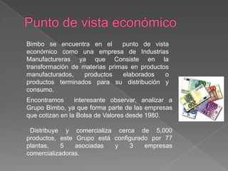 Punto de vista económicoBimbo se encuentra en el  punto de vista económico como una empresa de Industrias Manufactureras ya que Consiste en la transformación de materias primas en productos manufacturados, productos elaborados o productos terminados para su distribución y consumo. Encontramos  interesante observar, analizar a   Grupo Bimbo, ya que forma parte de las empresas que cotizan en la Bolsa de Valores desde 1980.  Distribuye y comercializa cerca de 5,000 productos, este Grupo está configurado por 77 plantas, 5 asociadas y 3 empresas comercializadoras.