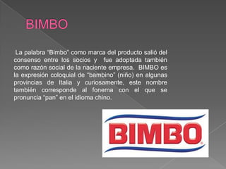 BIMBOLa palabra “Bimbo” como marca del producto salió del consenso entre los socios y  fue adoptada también como razón social de la naciente empresa.  BIMBO es la expresión coloquial de “bambino” (niño) en algunas provincias de Italia y curiosamente, este nombre también corresponde al fonema con el que se pronuncia “pan” en el idioma chino. 