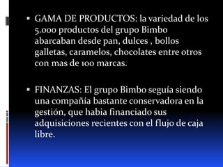  GAMA DE PRODUCTOS: la variedad de los
5.000 productos del grupo Bimbo
abarcaban desde pan, dulces , bollos
galletas, caramelos, chocolates entre otros
con mas de 100 marcas.
 FINANZAS: El grupo Bimbo seguía siendo
una compañía bastante conservadora en la
gestión, que habia financiado sus
adquisiciones recientes con el flujo de caja
libre.
 