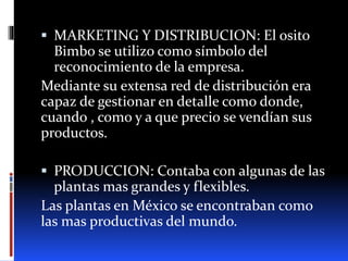  MARKETING Y DISTRIBUCION: El osito
Bimbo se utilizo como símbolo del
reconocimiento de la empresa.
Mediante su extensa red de distribución era
capaz de gestionar en detalle como donde,
cuando , como y a que precio se vendían sus
productos.
 PRODUCCION: Contaba con algunas de las
plantas mas grandes y flexibles.
Las plantas en México se encontraban como
las mas productivas del mundo.
 