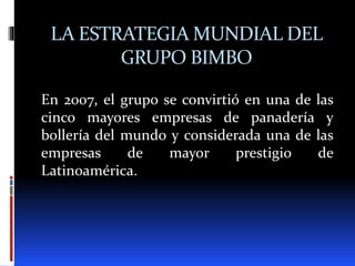 LA ESTRATEGIA MUNDIAL DEL
GRUPO BIMBO
En 2007, el grupo se convirtió en una de las
cinco mayores empresas de panadería y
bollería del mundo y considerada una de las
empresas de mayor prestigio de
Latinoamérica.
 