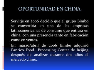 OPORTUNIDAD EN CHINA
Servitje en 2006 decidió que el grupo Bimbo
se convertiría en una de las empresas
latinoamericanas de consumo que entrara en
china, con una presencia tanto en fabricación
como en ventas.
En marzo/abril de 2006 Bimbo adquirió
Panrico Food Processing Center de Beijing
después de analizar durante dos años el
mercado chino.
 