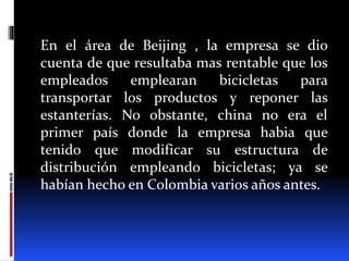 En el área de Beijing , la empresa se dio
cuenta de que resultaba mas rentable que los
empleados emplearan bicicletas para
transportar los productos y reponer las
estanterías. No obstante, china no era el
primer país donde la empresa habia que
tenido que modificar su estructura de
distribución empleando bicicletas; ya se
habían hecho en Colombia varios años antes.
 