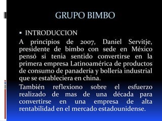 GRUPO BIMBO
 INTRODUCCION
A principios de 2007, Daniel Servitje,
presidente de bimbo con sede en México
pensó si tenia sentido convertirse en la
primera empresa Latinoamérica de productos
de consumo de panadería y bollería industrial
que se estableciera en china.
También reflexiono sobre el esfuerzo
realizado de mas de una década para
convertirse en una empresa de alta
rentabilidad en el mercado estadounidense.
 