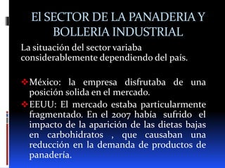 El SECTOR DE LA PANADERIA Y
BOLLERIA INDUSTRIAL
La situación del sector variaba
considerablemente dependiendo del país.
México: la empresa disfrutaba de una
posición solida en el mercado.
EEUU: El mercado estaba particularmente
fragmentado. En el 2007 había sufrido el
impacto de la aparición de las dietas bajas
en carbohidratos , que causaban una
reducción en la demanda de productos de
panadería.
 
