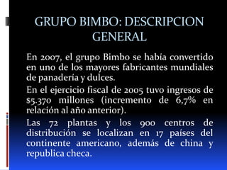 GRUPO BIMBO: DESCRIPCION
GENERAL
En 2007, el grupo Bimbo se había convertido
en uno de los mayores fabricantes mundiales
de panadería y dulces.
En el ejercicio fiscal de 2005 tuvo ingresos de
$5.370 millones (incremento de 6,7% en
relación al año anterior).
Las 72 plantas y los 900 centros de
distribución se localizan en 17 países del
continente americano, además de china y
republica checa.
 