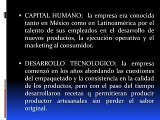  CAPITAL HUMANO: la empresa era conocida
tanto en México como en Latinoamérica por el
talento de sus empleados en el desarrollo de
nuevos productos, la ejecución operativa y el
marketing al consumidor.
 DESARROLLO TECNOLOGICO: la empresa
comenzó en los años abordando las cuestiones
del empaquetado y la consistencia en la calidad
de los productos, pero con el paso del tiempo
desarrollaron recetas q permitieran producir
productor artesanales sin perder el sabor
original.
 