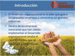 Introducción
 El desarrollo organizacional es el pilar que guía a
las pequeñas empresas a convertirse en grandes
industrias.
 Dentro de las empresas
mexicanas que han sabido
implementar el Desarrollo
organizacional resalta el
caso de Bimbo, que se
explorará a continuación.
 