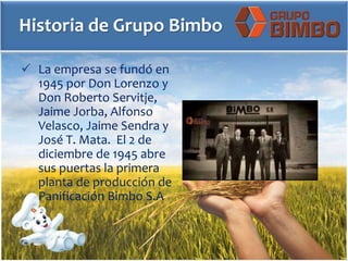 Historia de Grupo Bimbo
 La empresa se fundó en
1945 por Don Lorenzo y
Don Roberto Servitje,
Jaime Jorba, Alfonso
Velasco, Jaime Sendra y
José T. Mata. El 2 de
diciembre de 1945 abre
sus puertas la primera
planta de producción de
Panificación Bimbo S.A
 