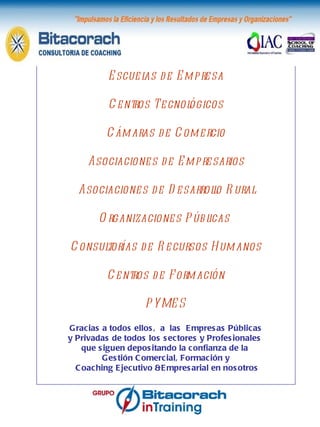     www.bitacorach.es Escuelas de Empresa Centros Tecnológicos Cámaras de Comercio Asociaciones de Empresarios Asociaciones de Desarrollo Rural Organizaciones Públicas  Consultorías de Recursos Humanos Centros de Formación PYMES Gracias a todos ellos,  a  las  Empresas Públicas y Privadas de todos los sectores y Profesionales  que siguen depositando la confianza de la  Gestión Comercial, Formación y Coaching Ejecutivo &Empresarial en nosotros Nuestro agradecimiento 