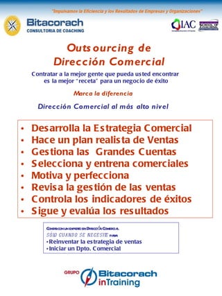 Outsourcing de Dirección Comercial Contar con un experto en Dirección Comercial sólo cuando se necesite  para: Reinventar la estrategia de ventas Iniciar un Dpto. Comercial Marca la diferencia Dirección Comercial al más alto nivel Desarrolla la Estrategia Comercial Hace un plan realista de Ventas Gestiona las  Grandes Cuentas Selecciona y entrena comerciales Motiva y perfecciona Revisa la gestión de las ventas Controla los indicadores de éxitos Sigue y evalúa los resultados Contratar a la mejor gente que pueda usted encontrar  es la mejor “receta” para un negocio de éxito 
