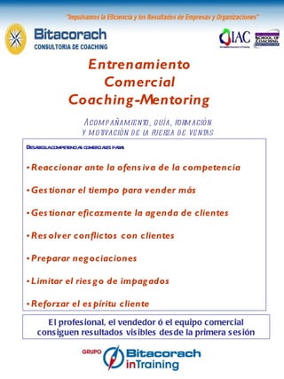 Entrenamiento Comercial Coaching-Mentoring Acompañamiento, guía, formación y motivación de la fuerza de ventas El profesional, el vendedor ó el equipo comercial consiguen resultados visibles desde la primera sesión Desarrolla competencias comerciales para : Reaccionar ante la ofensiva de la competencia Gestionar el tiempo para vender más Gestionar eficazmente la agenda de clientes Resolver conflictos con clientes  Preparar negociaciones Limitar el riesgo de impagados Reforzar el espíritu cliente 