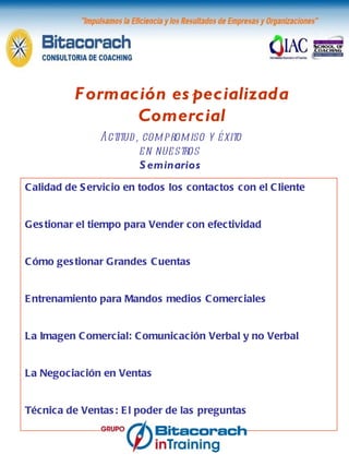 Formación especializada Comercial Actitud, compromiso y éxito en nuestros  Seminarios Calidad de Servicio en todos los contactos con el Cliente Gestionar el tiempo para Vender con efectividad Cómo gestionar Grandes Cuentas Entrenamiento para Mandos medios Comerciales La Imagen Comercial: Comunicación Verbal y no Verbal La Negociación en Ventas Técnica de Ventas: El poder de las preguntas 