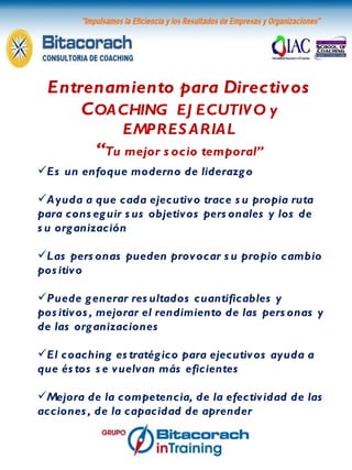 Entrenamiento para Directivos C OACHING  EJECUTIVO y EMPRESARIAL “ Tu mejor socio temporal” Es un enfoque moderno de liderazgo Ayuda a que cada ejecutivo trace su propia ruta para conseguir sus objetivos personales y los de su organización Las personas pueden provocar su propio cambio positivo Puede generar resultados cuantificables y positivos, mejorar el rendimiento de las personas y de las organizaciones El coaching estratégico para ejecutivos ayuda a que éstos se vuelvan más eficientes Mejora de la competencia, de la efectividad de las acciones, de la capacidad de aprender 