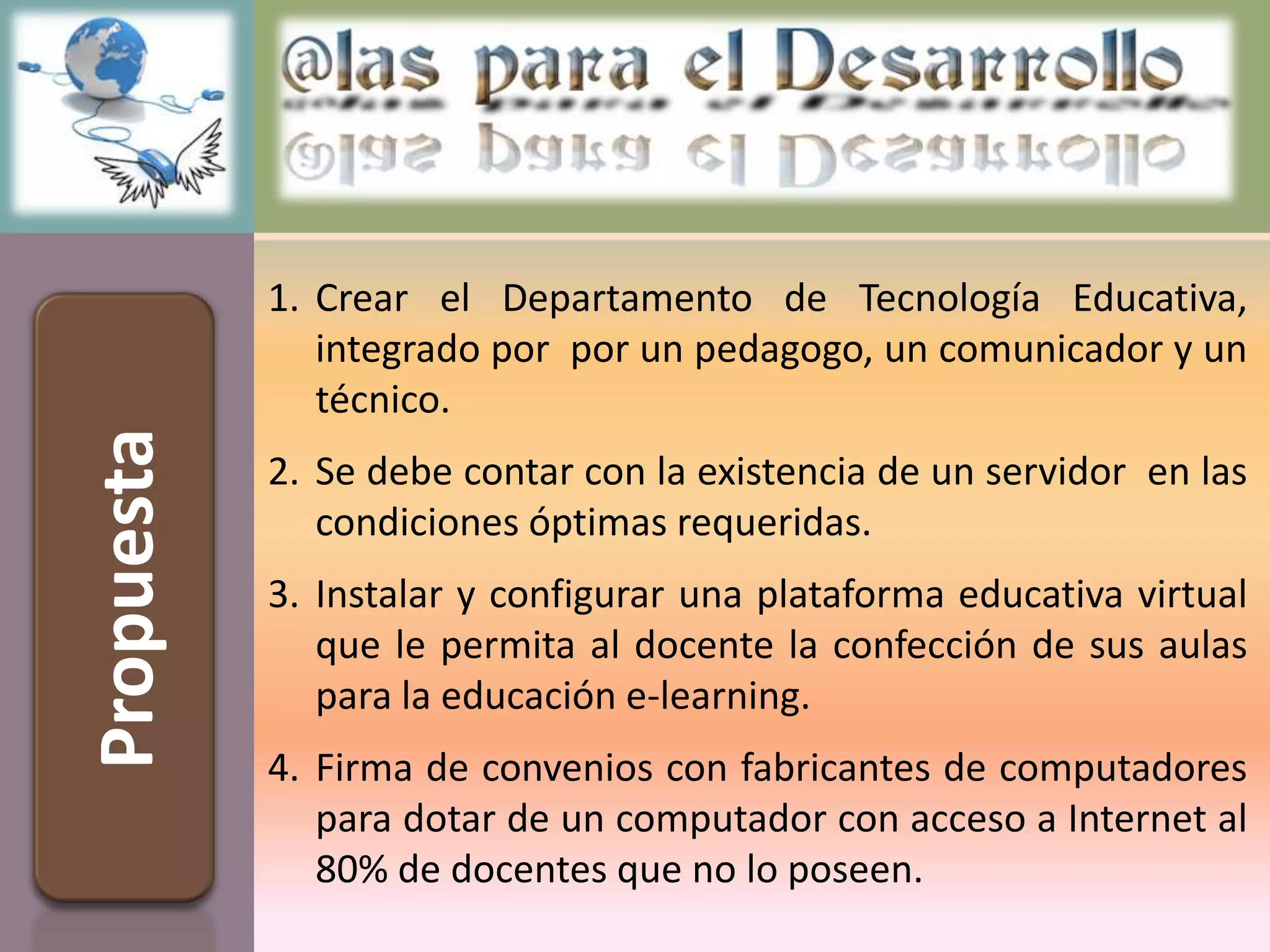 1. Crear el Departamento de Tecnología Educativa,
               integrado por por un pedagogo, un comunicador y un
               técnico.
Propuesta



            2. Se debe contar con la existencia de un servidor en las
               condiciones óptimas requeridas.
            3. Instalar y configurar una plataforma educativa virtual
               que le permita al docente la confección de sus aulas
               para la educación e-learning.
            4. Firma de convenios con fabricantes de computadores
               para dotar de un computador con acceso a Internet al
               80% de docentes que no lo poseen.
 