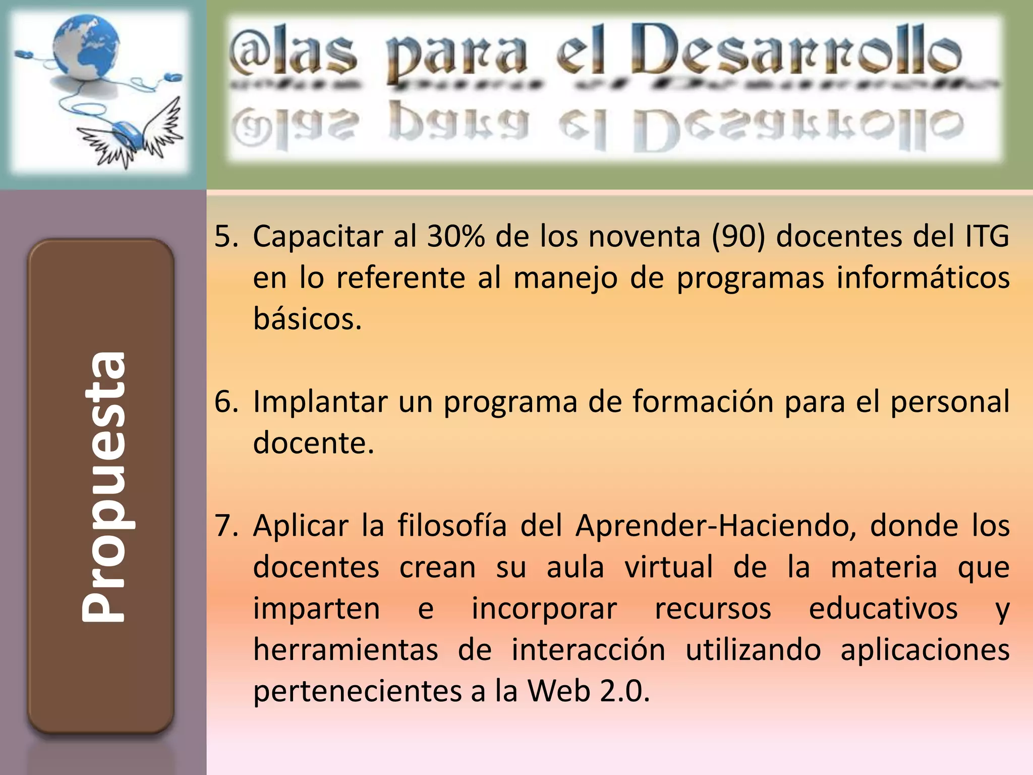 5. Capacitar al 30% de los noventa (90) docentes del ITG
               en lo referente al manejo de programas informáticos
               básicos.
Propuesta



            6. Implantar un programa de formación para el personal
               docente.

            7. Aplicar la filosofía del Aprender-Haciendo, donde los
               docentes crean su aula virtual de la materia que
               imparten e incorporar recursos educativos y
               herramientas de interacción utilizando aplicaciones
               pertenecientes a la Web 2.0.
 