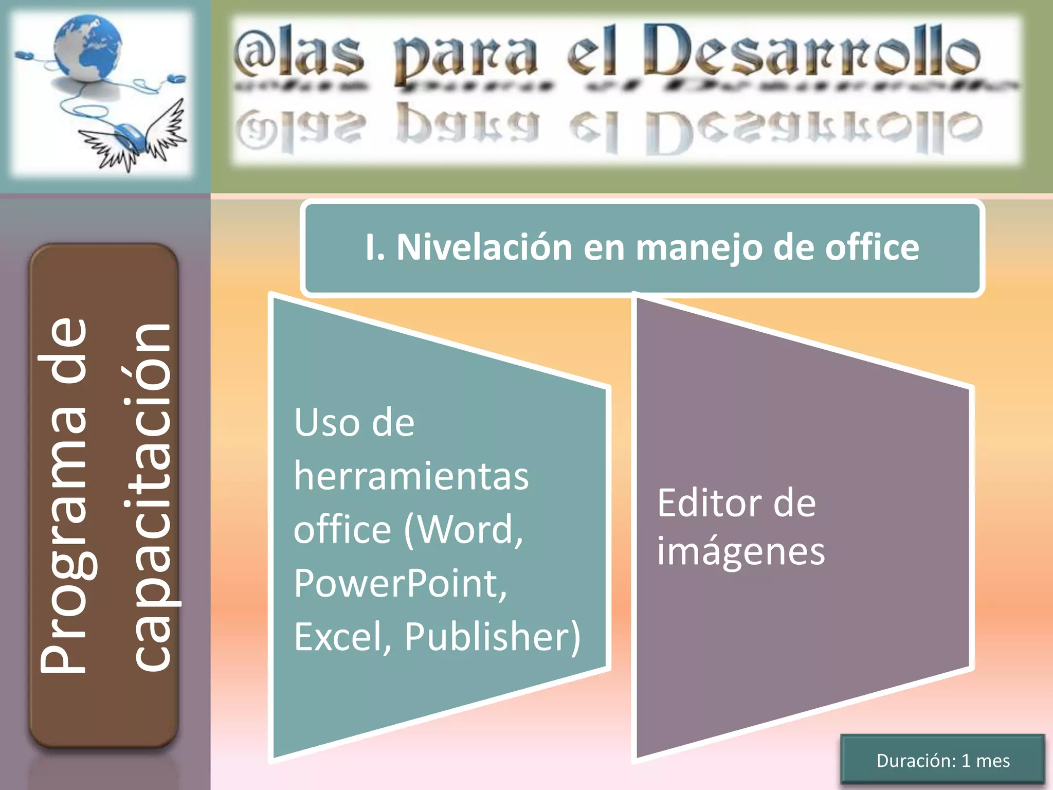 I. Nivelación en manejo de office
Programa de
capacitación


               Uso de
               herramientas
                                    Editor de
               office (Word,        imágenes
               PowerPoint,
               Excel, Publisher)

                                                 Duración: 1 mes
 