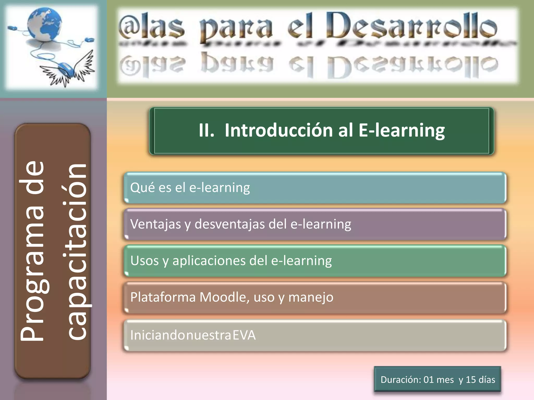 II. Introducción al E-learning
Programa de
capacitación

               Qué es el e-learning

               Ventajas y desventajas del e-learning

               Usos y aplicaciones del e-learning

               Plataforma Moodle, uso y manejo

               IniciandonuestraEVA

                                                       Duración: 01 mes y 15 días
 
