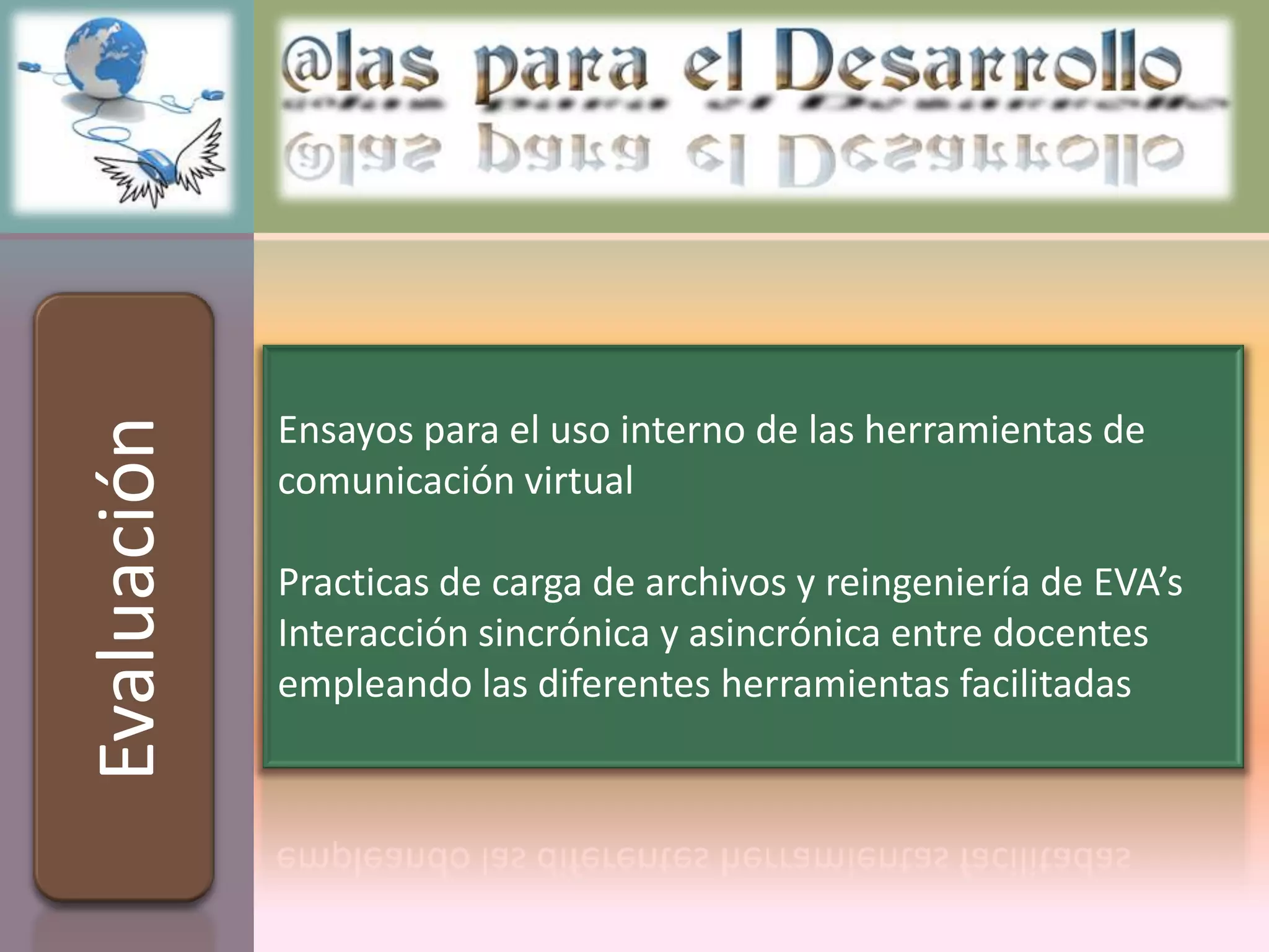 Ensayos para el uso interno de las herramientas de
Evaluación



             comunicación virtual

             Practicas de carga de archivos y reingeniería de EVA’s
             Interacción sincrónica y asincrónica entre docentes
             empleando las diferentes herramientas facilitadas
 