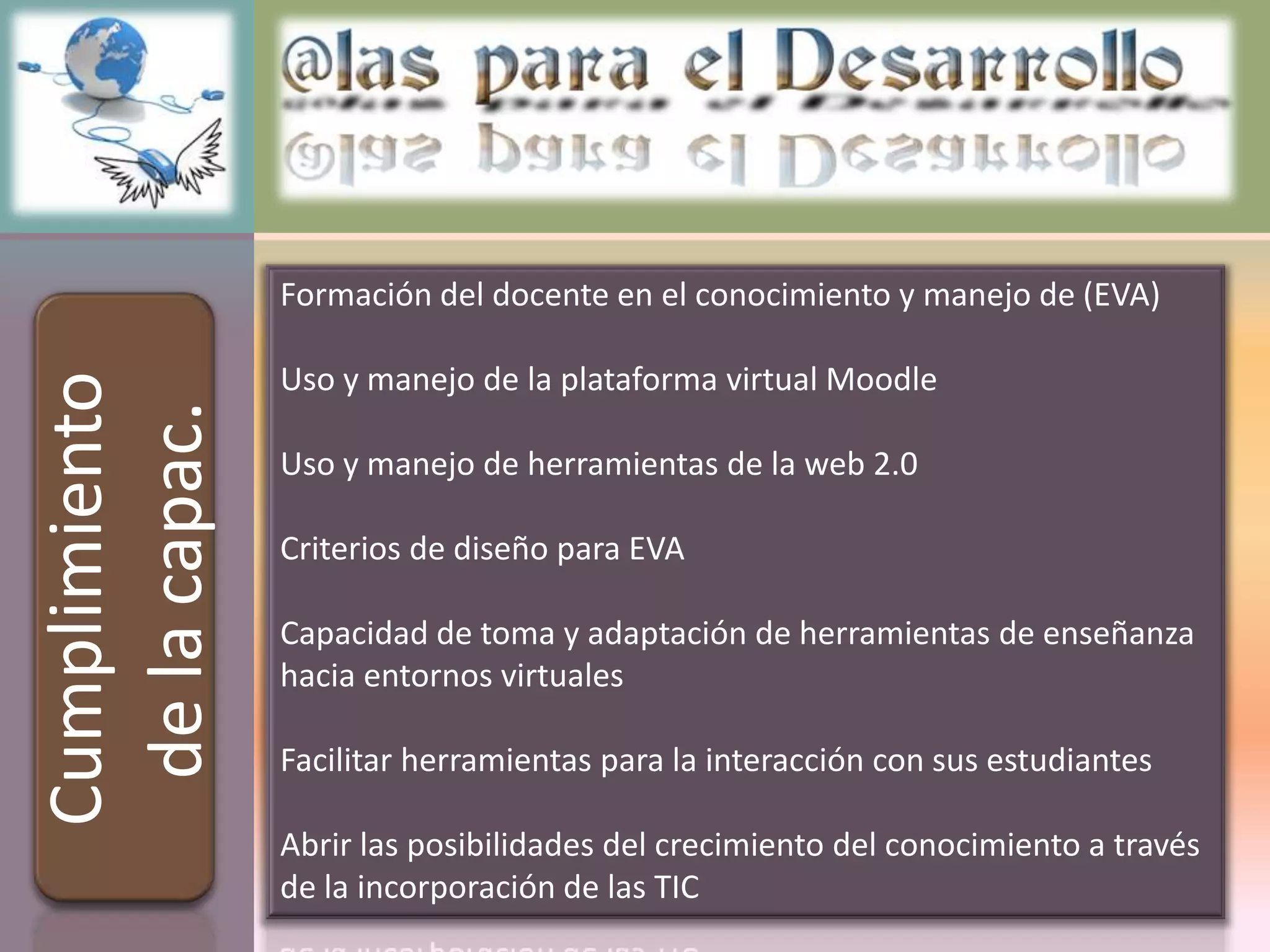 Formación del docente en el conocimiento y manejo de (EVA)

                Uso y manejo de la plataforma virtual Moodle
Cumplimiento
 de la capac.


                Uso y manejo de herramientas de la web 2.0

                Criterios de diseño para EVA

                Capacidad de toma y adaptación de herramientas de enseñanza
                hacia entornos virtuales

                Facilitar herramientas para la interacción con sus estudiantes

                Abrir las posibilidades del crecimiento del conocimiento a través
                de la incorporación de las TIC
 