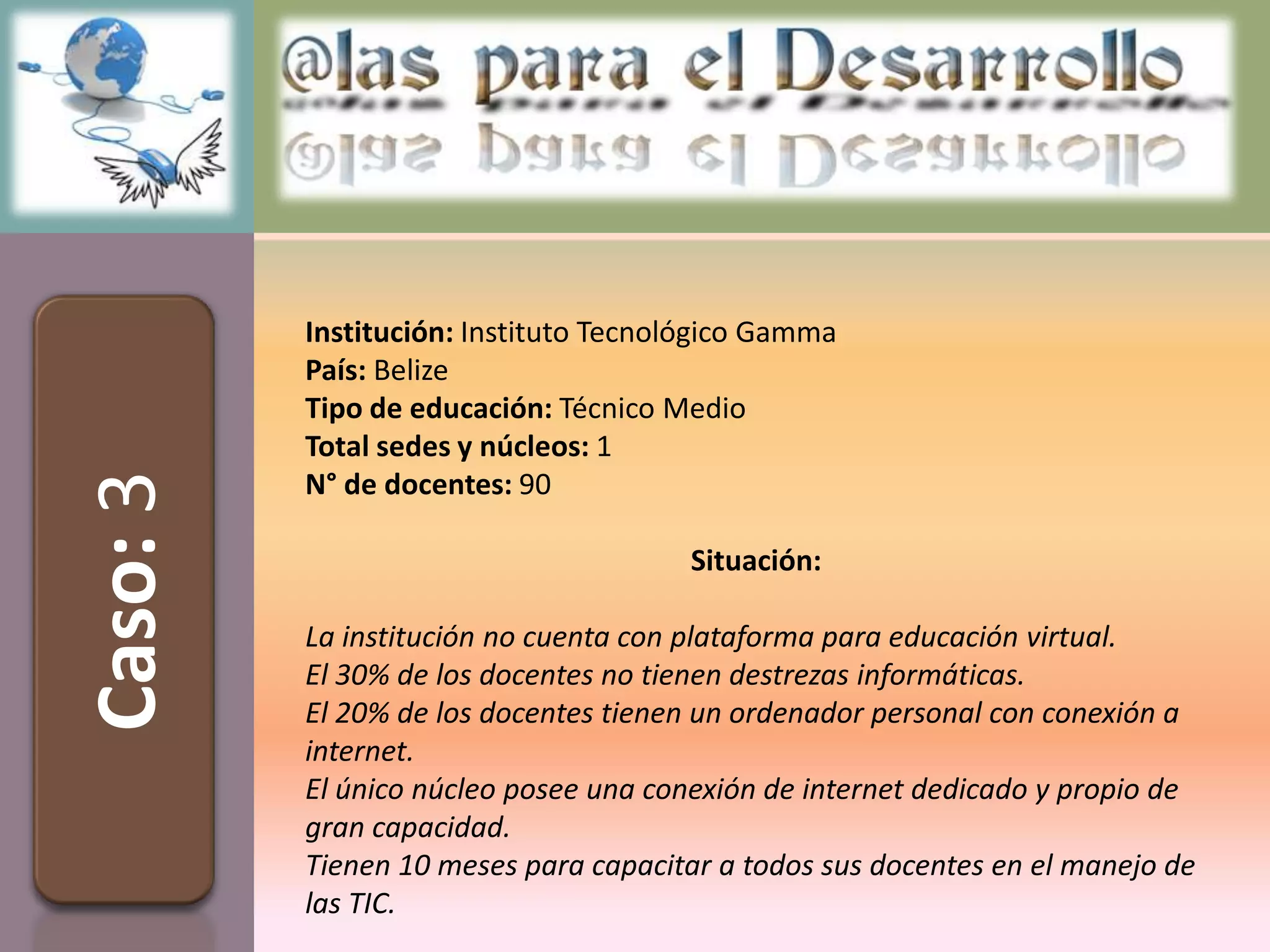 Institución: Instituto Tecnológico Gamma
          País: Belize
          Tipo de educación: Técnico Medio
          Total sedes y núcleos: 1
Caso: 3


          N° de docentes: 90

                                       Situación:

          La institución no cuenta con plataforma para educación virtual.
          El 30% de los docentes no tienen destrezas informáticas.
          El 20% de los docentes tienen un ordenador personal con conexión a
          internet.
          El único núcleo posee una conexión de internet dedicado y propio de
          gran capacidad.
          Tienen 10 meses para capacitar a todos sus docentes en el manejo de
          las TIC.
 