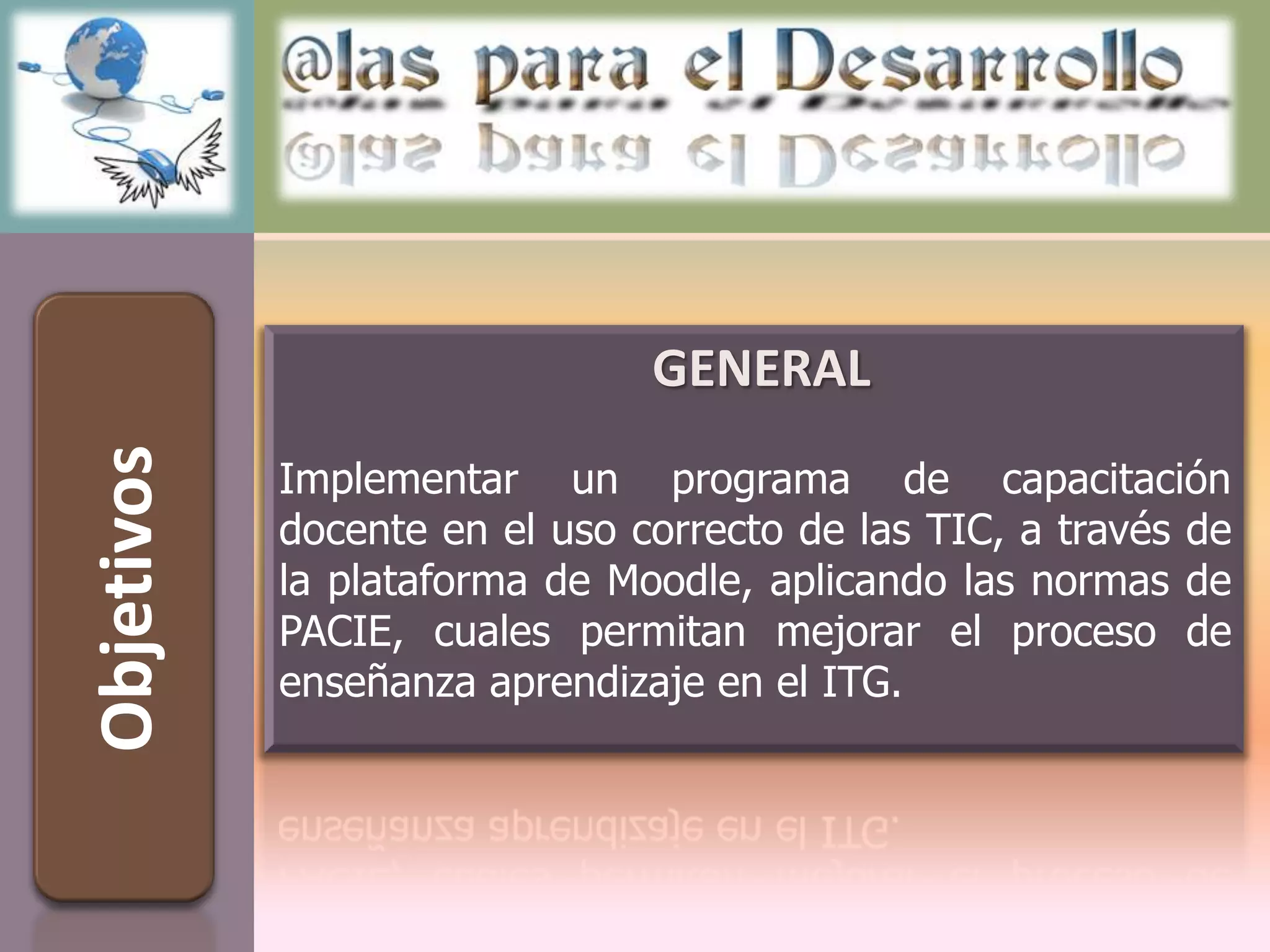 GENERAL
Objetivos



            Implementar un programa de capacitación
            docente en el uso correcto de las TIC, a través de
            la plataforma de Moodle, aplicando las normas de
            PACIE, cuales permitan mejorar el proceso de
            enseñanza aprendizaje en el ITG.
 
