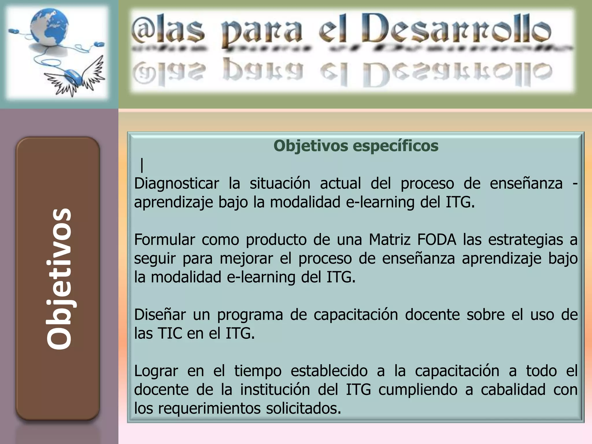Objetivos específicos
             |
            Diagnosticar la situación actual del proceso de enseñanza -
            aprendizaje bajo la modalidad e-learning del ITG.
Objetivos



            Formular como producto de una Matriz FODA las estrategias a
            seguir para mejorar el proceso de enseñanza aprendizaje bajo
            la modalidad e-learning del ITG.

            Diseñar un programa de capacitación docente sobre el uso de
            las TIC en el ITG.

            Lograr en el tiempo establecido a la capacitación a todo el
            docente de la institución del ITG cumpliendo a cabalidad con
            los requerimientos solicitados.
 