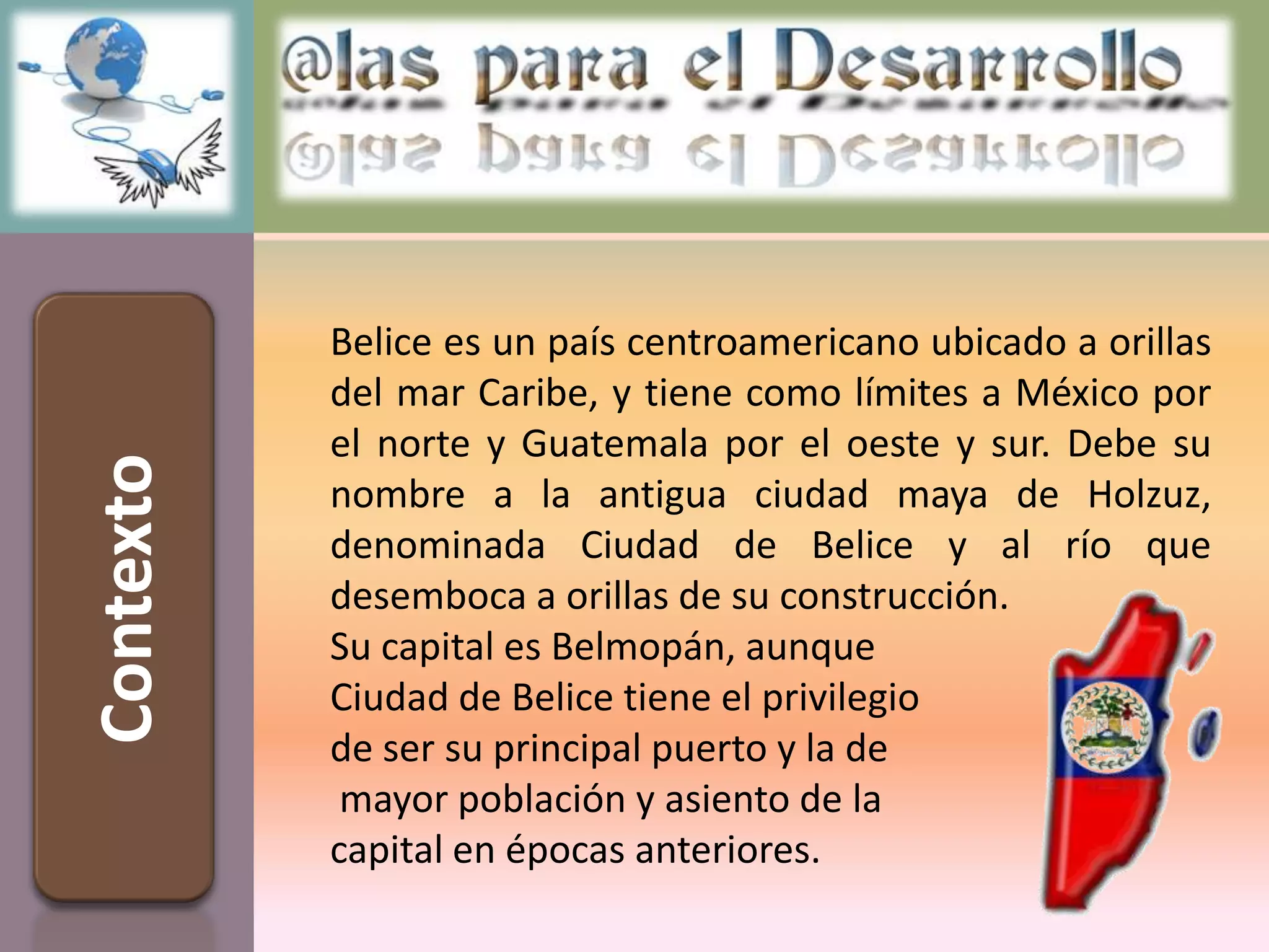 Belice es un país centroamericano ubicado a orillas
           del mar Caribe, y tiene como límites a México por
           el norte y Guatemala por el oeste y sur. Debe su
Contexto



           nombre a la antigua ciudad maya de Holzuz,
           denominada Ciudad de Belice y al río que
           desemboca a orillas de su construcción.
           Su capital es Belmopán, aunque
           Ciudad de Belice tiene el privilegio
           de ser su principal puerto y la de
            mayor población y asiento de la
           capital en épocas anteriores.
 