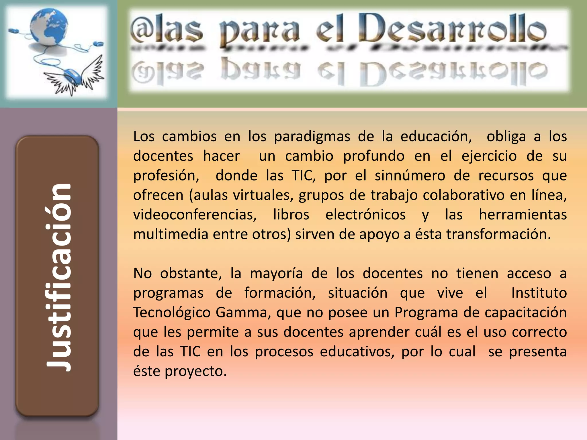 Los cambios en los paradigmas de la educación, obliga a los
                docentes hacer un cambio profundo en el ejercicio de su
                profesión, donde las TIC, por el sinnúmero de recursos que
Justificación


                ofrecen (aulas virtuales, grupos de trabajo colaborativo en línea,
                videoconferencias, libros electrónicos y las herramientas
                multimedia entre otros) sirven de apoyo a ésta transformación.

                No obstante, la mayoría de los docentes no tienen acceso a
                programas de formación, situación que vive el Instituto
                Tecnológico Gamma, que no posee un Programa de capacitación
                que les permite a sus docentes aprender cuál es el uso correcto
                de las TIC en los procesos educativos, por lo cual se presenta
                éste proyecto.
 