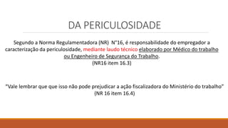 DA PERICULOSIDADE
Segundo a Norma Regulamentadora (NR) N°16, é responsabilidade do empregador a
caracterização da periculosidade, mediante laudo técnico elaborado por Médico do trabalho
ou Engenheiro de Segurança do Trabalho.
(NR16 item 16.3)
“Vale lembrar que que isso não pode prejudicar a ação fiscalizadora do Ministério do trabalho”
(NR 16 item 16.4)
 