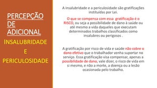 PERCEPÇÃO
DE
ADICIONAL
A insalubridade e a periculosidade são gratificações
instituídas por Lei.
O que se compensa com essa gratificação é o
RISCO, ou seja a possibilidade de dano à saúde ou
até mesmo a vida daqueles que executam
determinados trabalhos classificados como
insalubres ou perigosos .
A gratificação por risco de vida e saúde não cobre o
dano efetivo que o trabalhador venha suportar no
serviço. Essa gratificação visa compensar, apenas a
possibilidade de dano, vale dizer, o risco de vida em
si mesmo, e não a morte, a doença ou a lesão
ocasionada pelo trabalho.
INSALUBRIDADE
E
PERICULOSIDADE
 