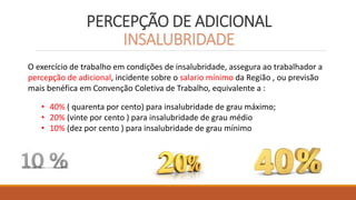 PERCEPÇÃO DE ADICIONAL
INSALUBRIDADE
O exercício de trabalho em condições de insalubridade, assegura ao trabalhador a
percepção de adicional, incidente sobre o salario mínimo da Região , ou previsão
mais benéfica em Convenção Coletiva de Trabalho, equivalente a :
• 40% ( quarenta por cento) para insalubridade de grau máximo;
• 20% (vinte por cento ) para insalubridade de grau médio
• 10% (dez por cento ) para insalubridade de grau mínimo
 