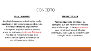 CONCEITO
INSALUBRIDADE
As atividades ou operações insalubres são
aquelas que, por sua natureza, condições ou
métodos de trabalho, exponham os
empregados a agentes nocivos à saúde,
acima ou abaixo dos Limites de Tolerância
fixados em razão da natureza e da
intensidade do agente e do tempo de
exposição aos seus efeitos.
PERICULOSIDADE
Periculosidade são atividades ou
operações que por natureza ou método
de trabalho exige contato permanente
com eletricidade ou substâncias
inflamáveis, explosivos ou radioativas em
condição de risco acentuado
 