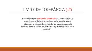 LIMITE DE TOLERÂNCIA ( LT)
“Entende-se por Limite de Tolerância a concentração ou
intensidade máxima ou mínima, relacionada com a
natureza e o tempo de exposição ao agente, que não
causará dano à saúde do trabalhador, durante a sua vida
laboral.”
 