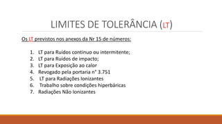 LIMITES DE TOLERÂNCIA (LT)
Os LT previstos nos anexos da Nr 15 de números:
1. LT para Ruídos continuo ou intermitente;
2. LT para Ruídos de impacto;
3. LT para Exposição ao calor
4. Revogado pela portaria n° 3.751
5. LT para Radiações Ionizantes
6. Trabalho sobre condições hiperbáricas
7. Radiações Não Ionizantes
 