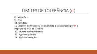 LIMITES DE TOLERÂNCIA (LT)
8. Vibrações
9. Frio
10. Umidade
11. Agentes químicos cuja insalubridade é caracterizada por LT e
inspeção no local de trabalho
12. LT para poeiras minerais
13. Agentes químicos
14. Agentes biológicos
 
